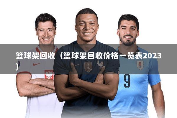 篮球架回收（篮球架回收价格一览表2023）