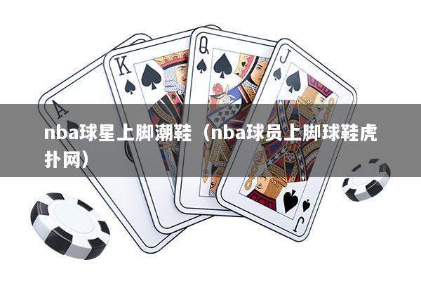 nba球星上脚潮鞋（nba球员上脚球鞋虎扑网）