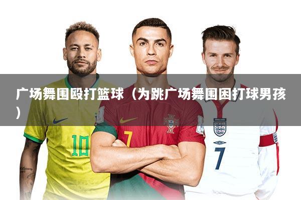 广场舞围殴打篮球（为跳广场舞围困打球男孩）